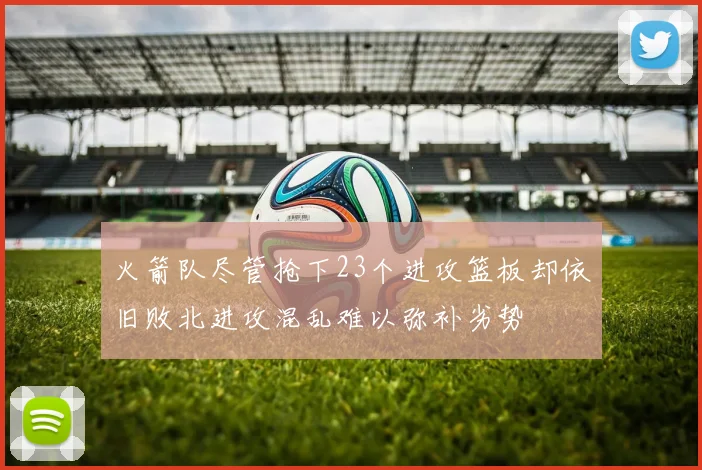 火箭队尽管抢下23个进攻篮板却依旧败北进攻混乱难以弥补劣势