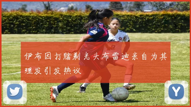 伊布因打赌剃光头布雷迪亲自为其理发引发热议