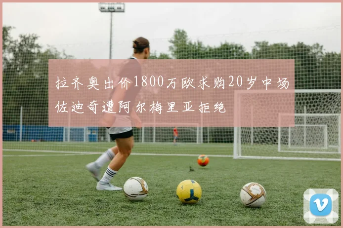 拉齐奥出价1800万欧求购20岁中场佐迪奇遭阿尔梅里亚拒绝