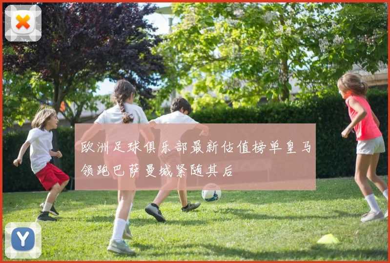 欧洲足球俱乐部最新估值榜单皇马领跑巴萨曼城紧随其后