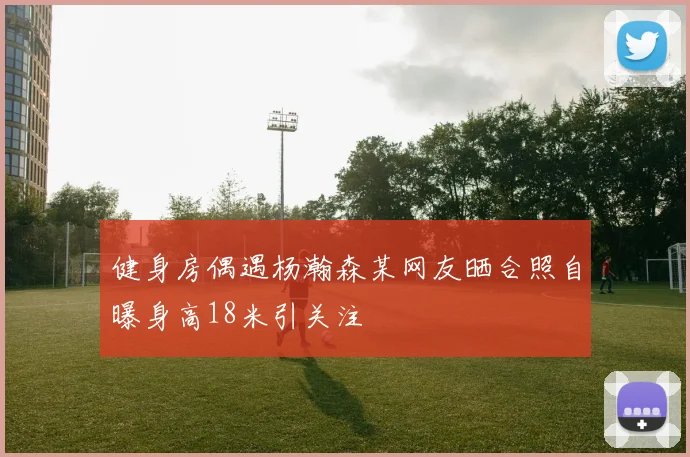 健身房偶遇杨瀚森某网友晒合照自曝身高18米引关注