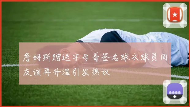 詹姆斯赠送字母哥签名球衣球员间友谊再升温引发热议