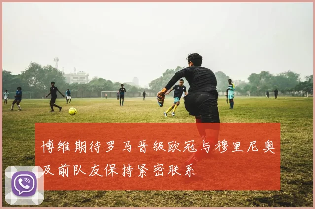 博维期待罗马晋级欧冠与穆里尼奥及前队友保持紧密联系