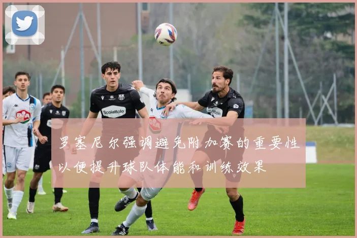 罗塞尼尔强调避免附加赛的重要性以便提升球队体能和训练效果