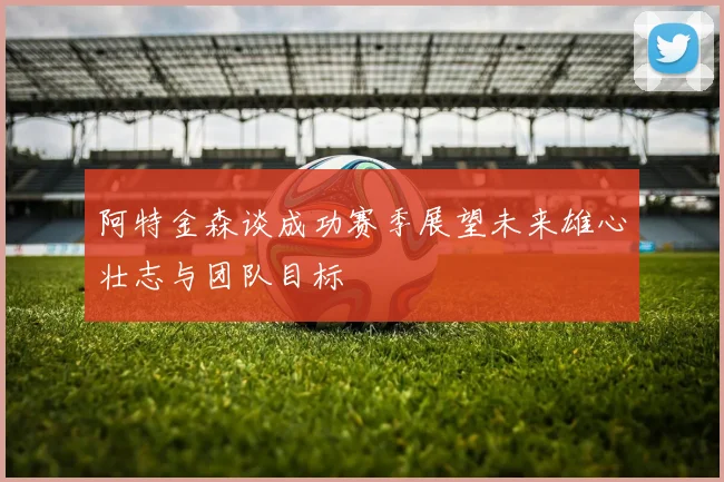 阿特金森谈成功赛季展望未来雄心壮志与团队目标