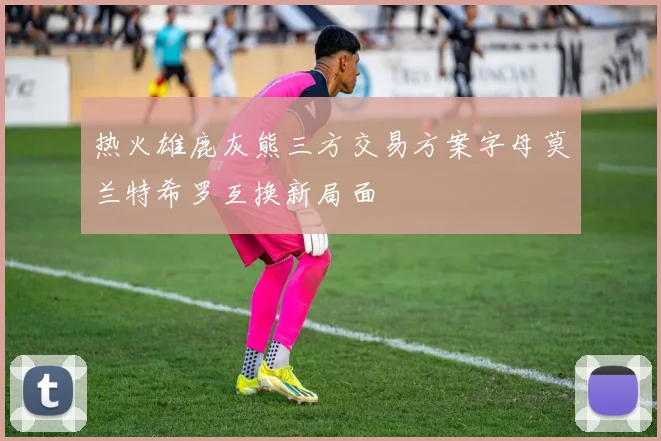 热火雄鹿灰熊三方交易方案字母莫兰特希罗互换新局面