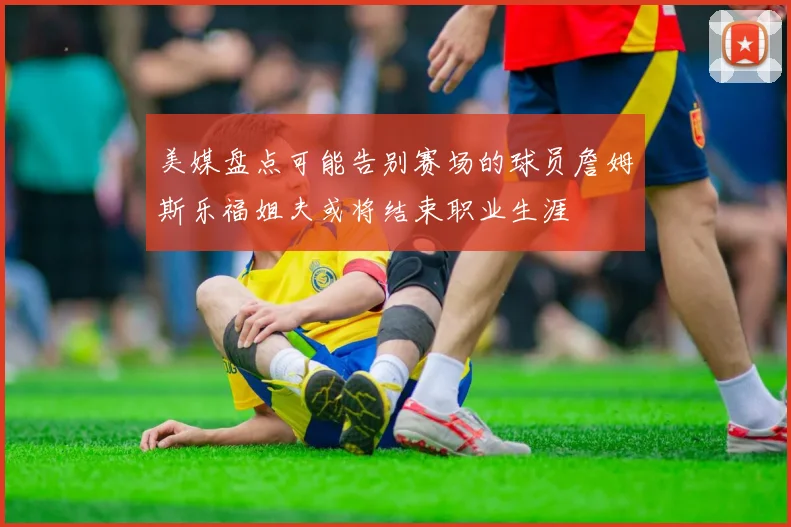 美媒盘点可能告别赛场的球员詹姆斯乐福姐夫或将结束职业生涯