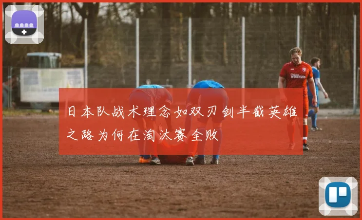 日本队战术理念如双刃剑半截英雄之路为何在淘汰赛全败