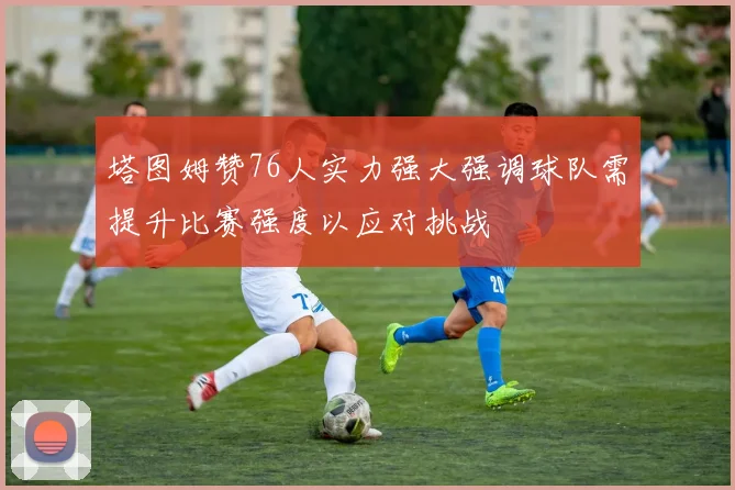 塔图姆赞76人实力强大强调球队需提升比赛强度以应对挑战