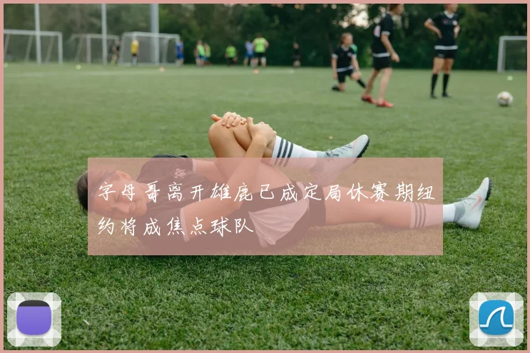 字母哥离开雄鹿已成定局休赛期纽约将成焦点球队