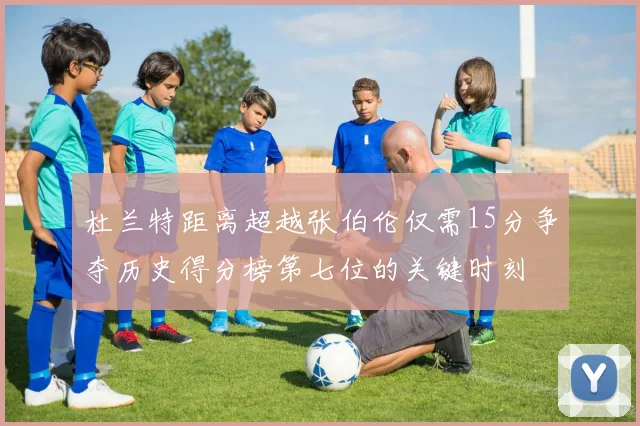 杜兰特距离超越张伯伦仅需15分争夺历史得分榜第七位的关键时刻