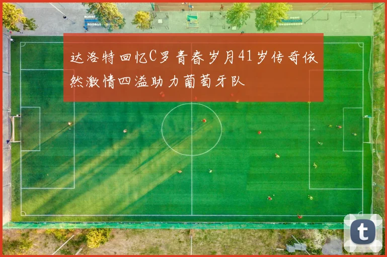 达洛特回忆C罗青春岁月41岁传奇依然激情四溢助力葡萄牙队