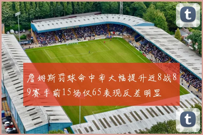 詹姆斯罚球命中率大幅提升近8战89赛季前15场仅65表现反差明显