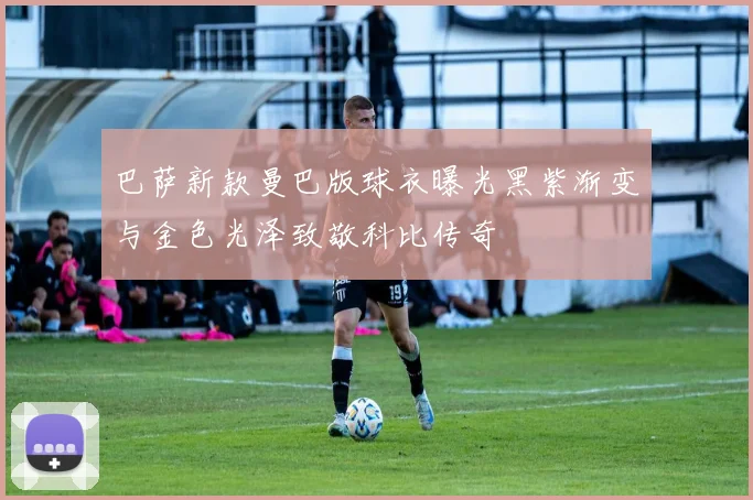 巴萨新款曼巴版球衣曝光黑紫渐变与金色光泽致敬科比传奇