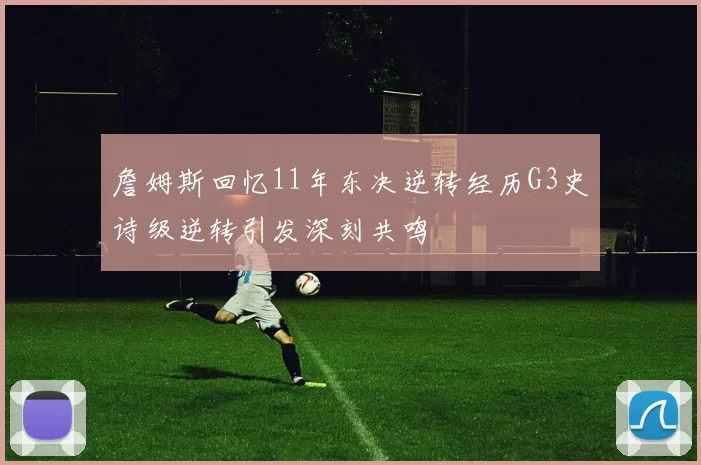 詹姆斯回忆11年东决逆转经历G3史诗级逆转引发深刻共鸣