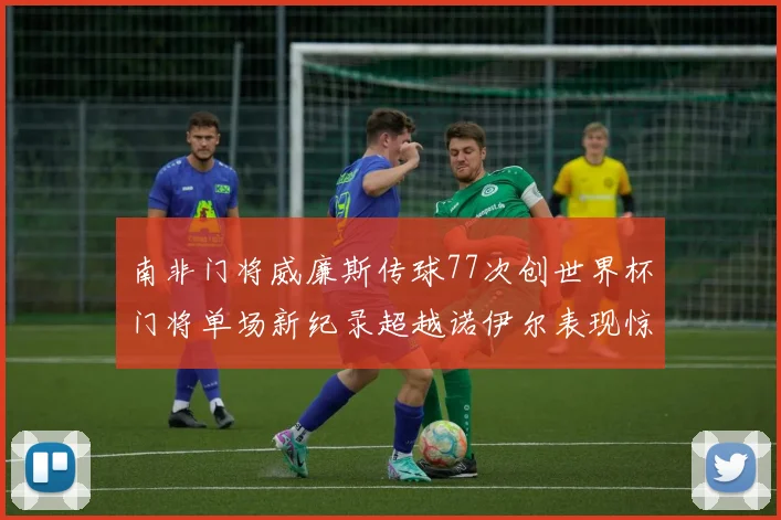 南非门将威廉斯传球77次创世界杯门将单场新纪录超越诺伊尔表现惊艳