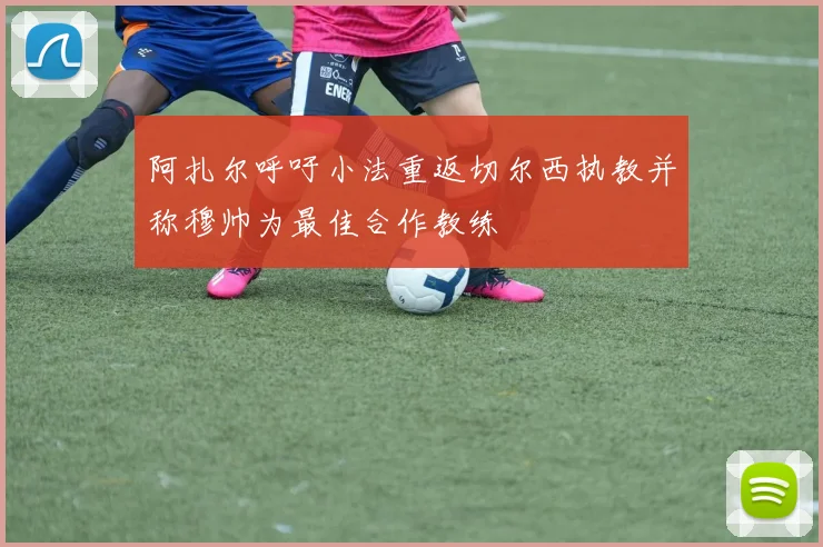 阿扎尔呼吁小法重返切尔西执教并称穆帅为最佳合作教练