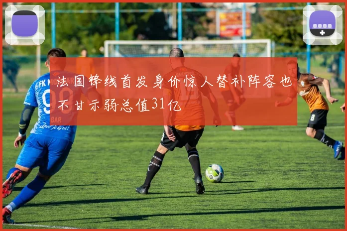 法国锋线首发身价惊人替补阵容也不甘示弱总值31亿