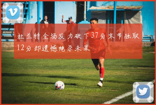 杜兰特全场发力砍下37分末节独取12分却遗憾绝杀未果
