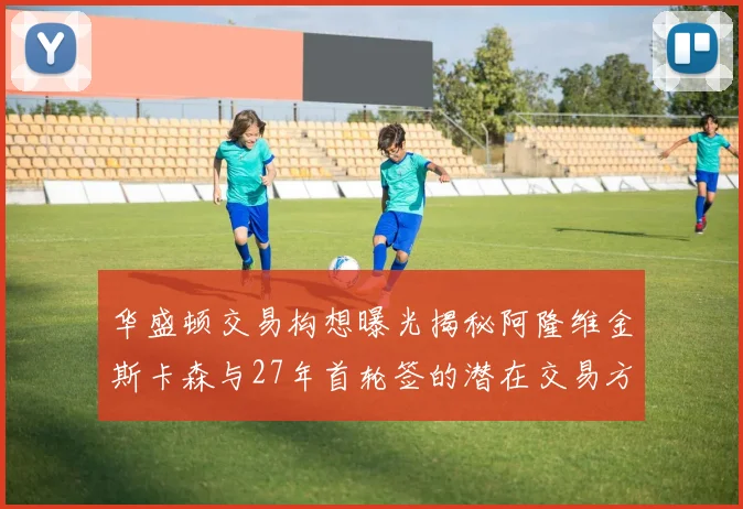 华盛顿交易构想曝光揭秘阿隆维金斯卡森与27年首轮签的潜在交易方案